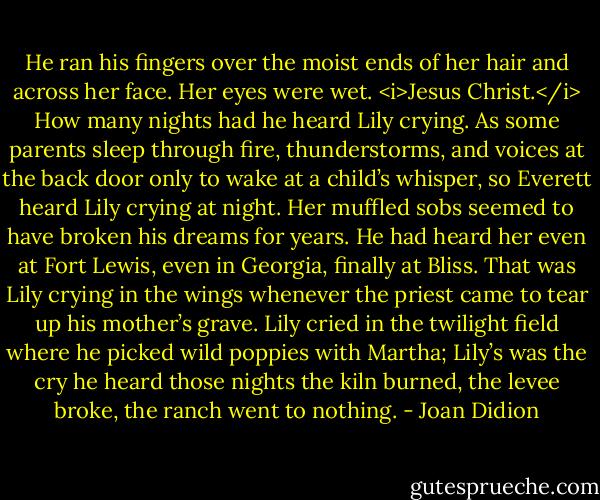 He ran his fingers over the moist ends of her hair and across her face. Her eyes were wet. <i>Jesus Christ.</i> How many nights had he heard Lily crying. As some parents sleep through fire, thunderstorms, and voices at the back door only to wake at a child’s whisper, so Everett heard Lily crying at night. Her muffled sobs seemed to have broken his dreams for years. He had heard her even at Fort Lewis, even in Georgia, finally at Bliss. That was Lily crying in the wings whenever the priest came to tear up his mother’s grave. Lily cried in the twilight field where he picked wild poppies with Martha; Lily’s was the cry he heard those nights the kiln burned, the levee broke, the ranch went to nothing. - Joan Didion