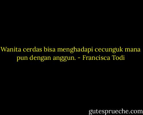 Wanita cerdas bisa menghadapi cecunguk mana pun dengan anggun. - Francisca Todi