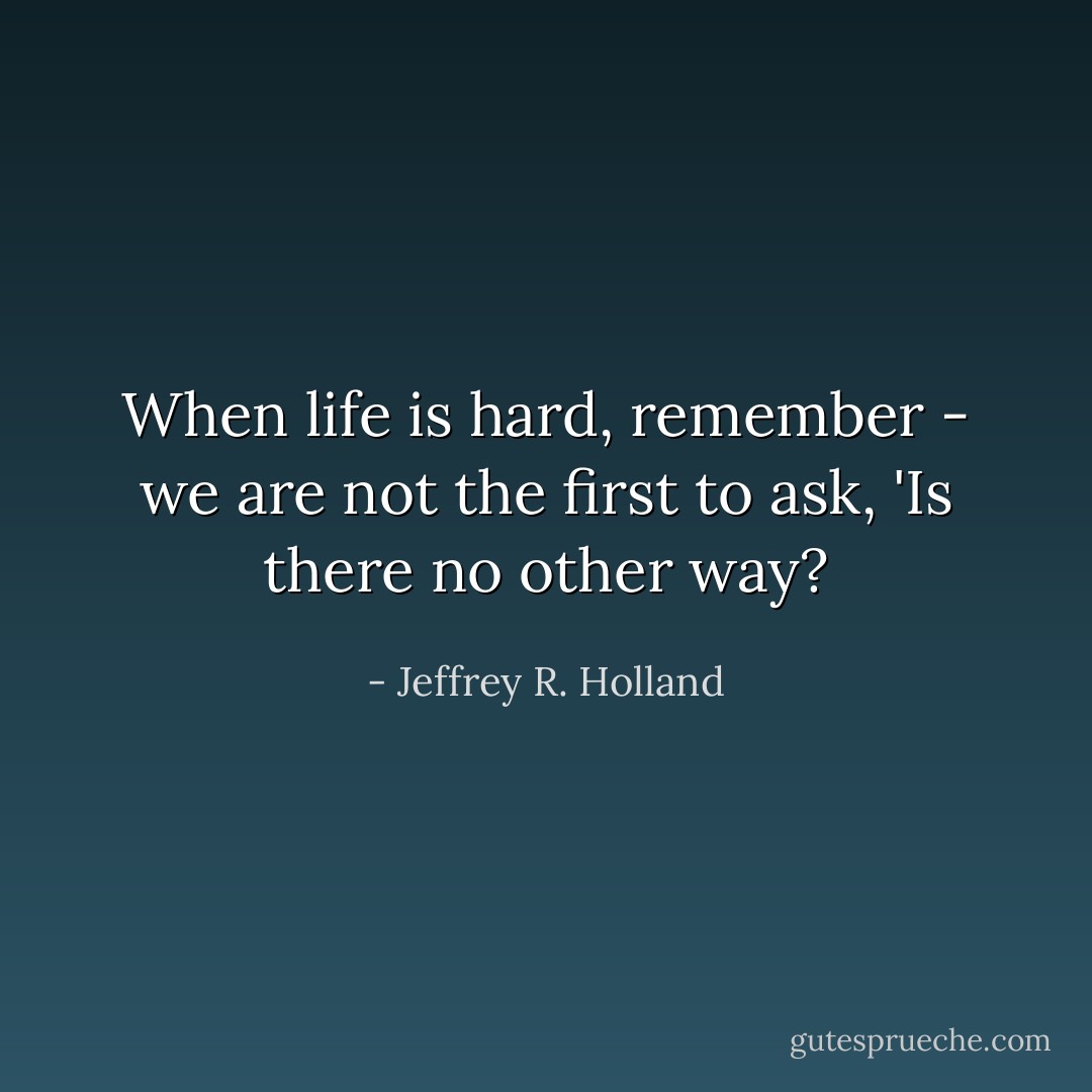 When life is hard, remember - we are not the first to ask, 'Is there no other way? - Jeffrey R. Holland