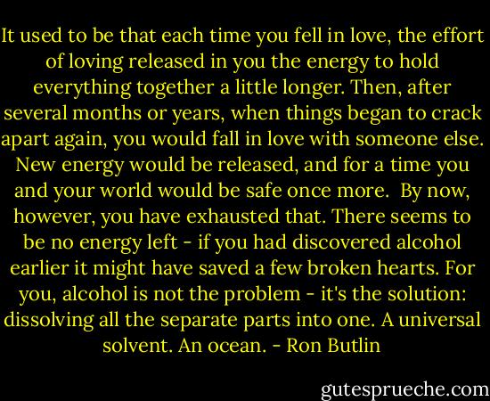 It used to be that each time you fell in love, the effort of loving released in you the energy to hold everything together a little longer. Then, after several months or years, when things began to crack apart again, you would fall in love with someone else. New energy would be released, and for a time you and your world would be safe once more.<br /><br />By now, however, you have exhausted that. There seems to be no energy left - if you had discovered alcohol earlier it might have saved a few broken hearts. For you, alcohol is not the problem - it's the solution: dissolving all the separate parts into one. A universal solvent. An ocean. - Ron Butlin