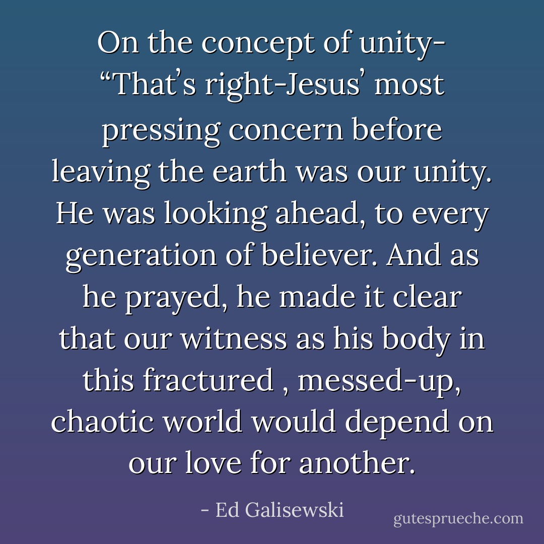 On the concept of unity- “Thatʼs right-Jesusʼ most pressing concern before<br />leaving the earth was our unity. He was looking ahead, to every generation of<br />believer. And as he prayed, he made it clear that our witness as his body in this<br />fractured , messed-up, chaotic world would depend on our love for another. - Ed Galisewski
