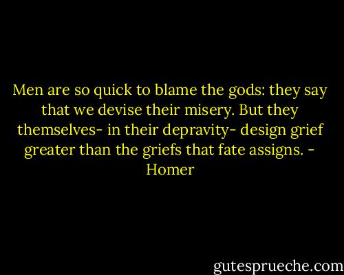 Men are so quick to blame the gods: they say<br />that we devise their misery. But they<br />themselves- in their depravity- design<br />grief greater than the griefs that fate assigns. - Homer