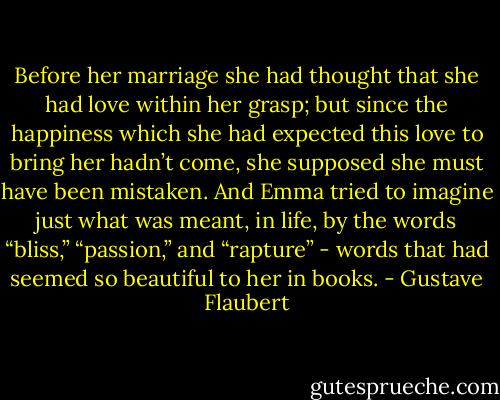 Before her marriage she had thought that she had love within her grasp; but since the happiness which she had expected this love to bring her hadn’t come, she supposed she must have been mistaken. And Emma tried to imagine just what was meant, in life, by the words “bliss,” “passion,” and “rapture” - words that had seemed so beautiful to her in books. - Gustave Flaubert