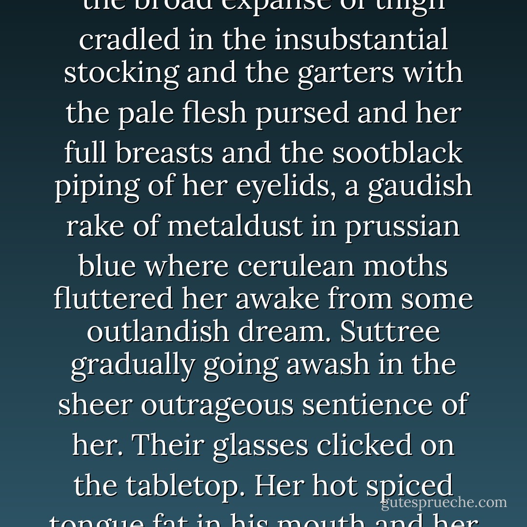She smiled and sipped from her glass. There was altogether too much of her sitting there, the broad expanse of thigh cradled in the insubstantial stocking and the garters with the pale flesh pursed and her full breasts and the sootblack piping of her eyelids, a gaudish rake of metaldust in prussian blue where cerulean moths fluttered her awake from some outlandish dream. Suttree gradually going awash in the sheer outrageous sentience of her. Their glasses clicked on the tabletop. Her hot spiced tongue fat in his mouth and her hands all over him like the very witch of fuck. - Cormac McCarthy