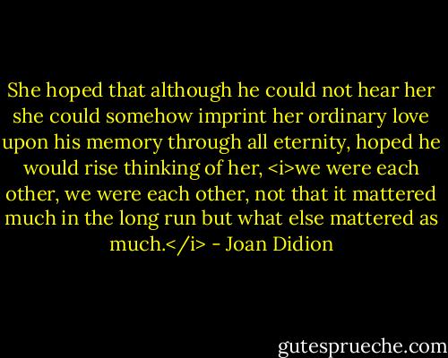 She hoped that although he could not hear her she could somehow imprint her ordinary love upon his memory through all eternity, hoped he would rise thinking of her, <i>we were each other, we were each other, not that it mattered much in the long run but what else mattered as much.</i> - Joan Didion