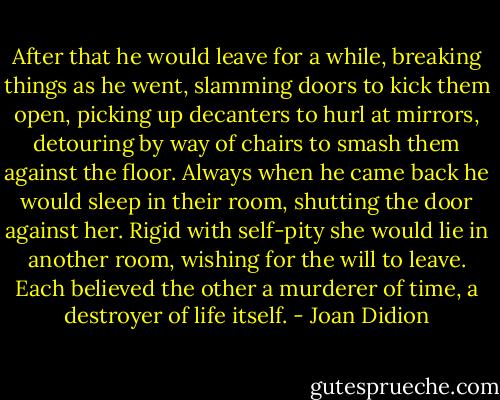 After that he would leave for a while, breaking things as he went, slamming doors to kick them open, picking up decanters to hurl at mirrors, detouring by way of chairs to smash them against the floor. Always when he came back he would sleep in their room, shutting the door against her. Rigid with self-pity she would lie in another room, wishing for the will to leave. Each believed the other a murderer of time, a destroyer of life itself. - Joan Didion