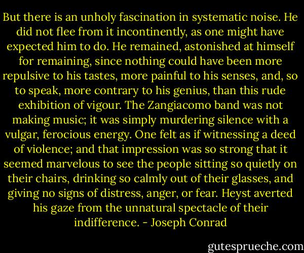 But there is an unholy fascination in systematic noise. He did not flee from it incontinently, as one might have expected him to do. He remained, astonished at himself for remaining, since nothing could have been more repulsive to his tastes, more painful to his senses, and, so to speak, more contrary to his genius, than this rude exhibition of vigour. The Zangiacomo band was not making music; it was simply murdering silence with a vulgar, ferocious energy. One felt as if witnessing a deed of violence; and that impression was so strong that it seemed marvelous to see the people sitting so quietly on their chairs, drinking so calmly out of their glasses, and giving no signs of distress, anger, or fear. Heyst averted his gaze from the unnatural spectacle of their indifference. - Joseph Conrad
