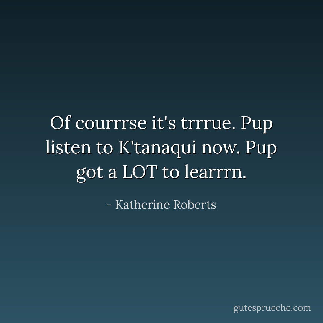 Of courrrse it's trrrue. Pup listen to K'tanaqui now. Pup got a LOT to learrrn. - Katherine Roberts