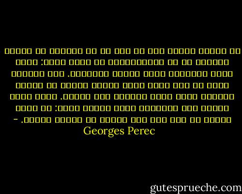 لم تتعلم شيئا، إلا ما كان من أن العزلة لا تعلّم شيئاً، من أن اللامبالاة لا تعلم شيئا: كانت خدعة مراوغة، وهما آسراً ومفخخاً. كنت وحيداً وهذا كل شيء فكنت تريد حماية نفسك؛ أن تنقطع الجسور بينك وبين العالم إلى الأبد. لكنك ضئيل الشان جدا والعالم كلمة كبيرة جداً: لم تفعل ابداً أي شيء سوى أنك تشردت في مدينة كبيرة. - Georges Perec