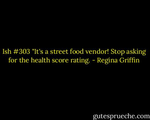 Ish #303 "It's a street food vendor! Stop asking for the health score rating. - Regina Griffin