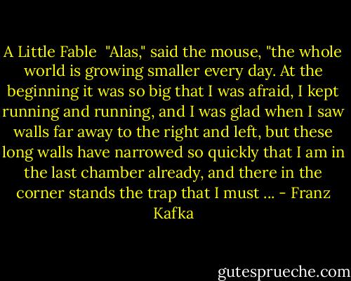 A Little Fable<br /><br />"Alas," said the mouse, "the whole world is growing smaller every day. At the beginning it was so big that I was afraid, I kept running and running, and I was glad when I saw walls far away to the right and left, but these long walls have narrowed so quickly that I am in the last chamber already, and there in the corner stands the trap that I must ... - Franz Kafka