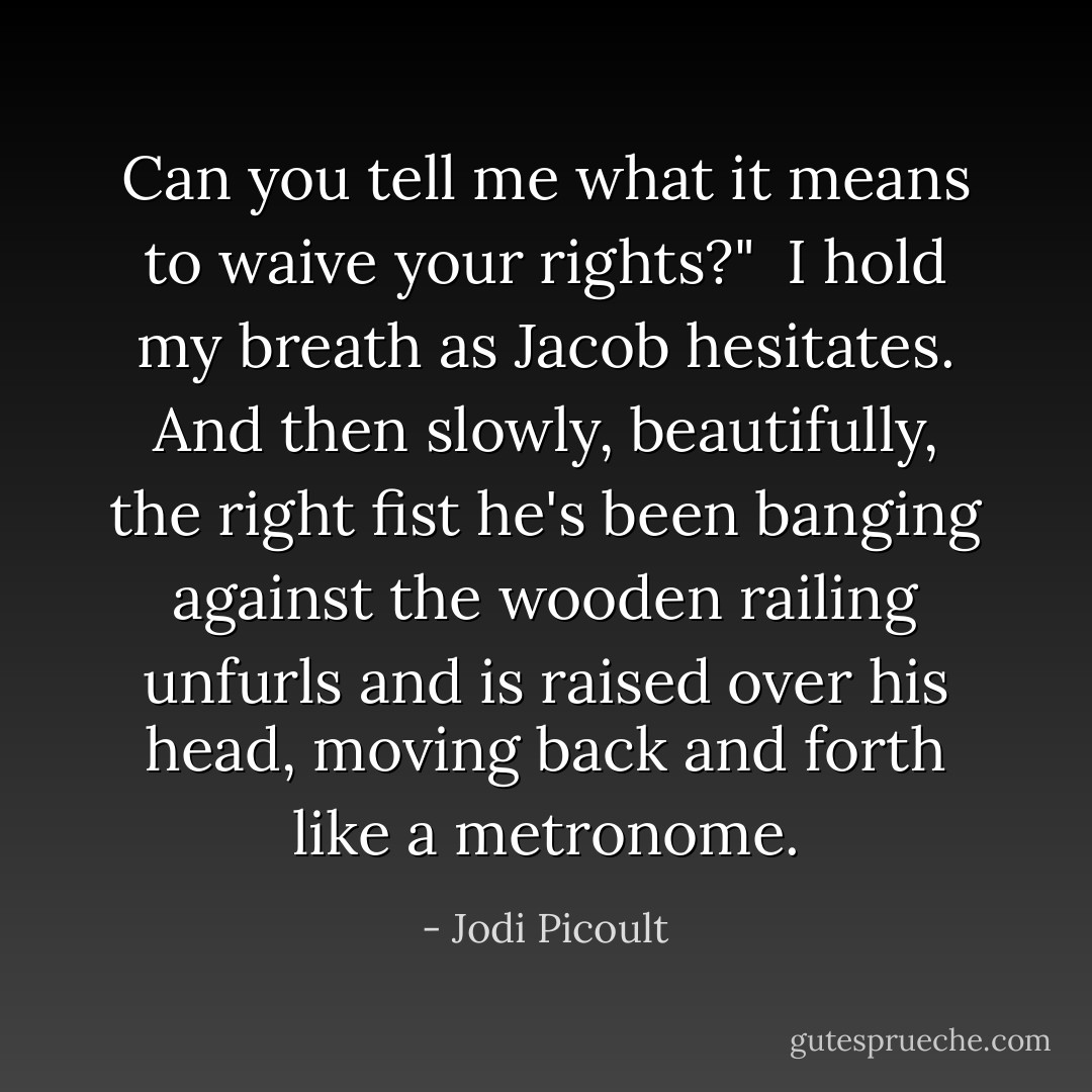 Can you tell me what it means to waive your rights?"<br /><br />I hold my breath as Jacob hesitates. And then slowly, beautifully, the right fist he's been banging against the wooden railing unfurls and is raised over his head, moving back and forth like a metronome. - Jodi Picoult