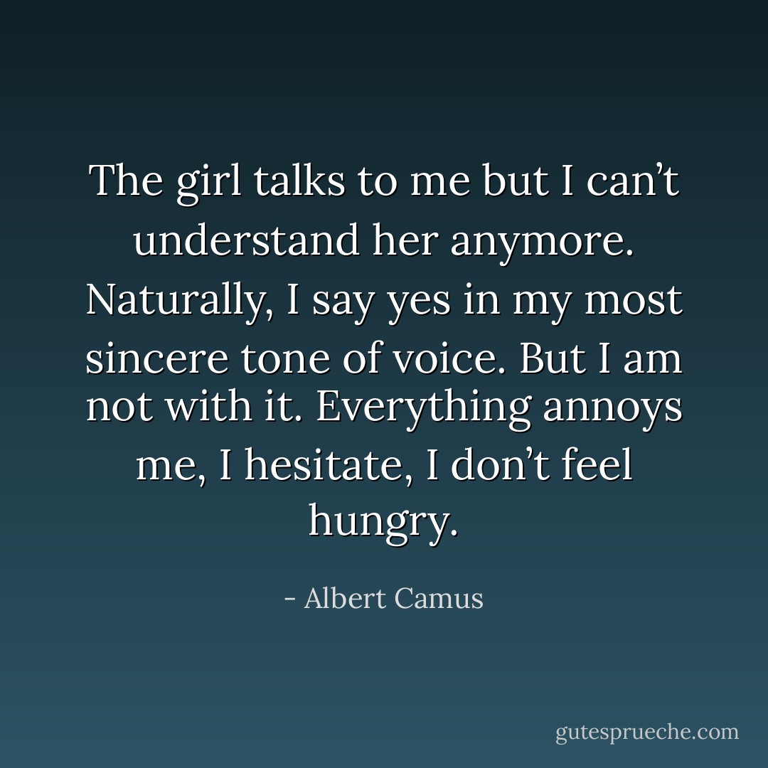 The girl talks to me but I can’t understand her anymore. Naturally, I say yes in my most sincere tone of voice. But I am not with it. Everything annoys me, I hesitate, I don’t feel hungry. - Albert Camus