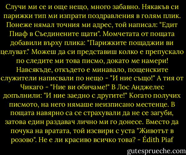 Случи ми се и още нещо, много забавно. Някакъв си парижки тип ми изпрати поздравления в голям плик. Понеже нямал точния ми адрес, той написал: "Едит Пиаф в Съединените щати". Момчетата от пощата добавили върху плика: "Парижките пощаджии ви целуват." Можеш да си представиш колко е препускало по следите ми това писмо, докато ме намери! Навсякъде, откъдето е минавало, пощенските служители написвали по нещо - "И ние също!" А тия от Чикаго - "Ние ви обичаме!" В Лос Анджелес допълнили: "И ние заедно с другите!" Когато получих писмото, на него нямаше неизписано местенце. В пощата навярно са се страхували да не се загуби, затова един раздавач лично ми го донесе. Вместо да почука на вратата, той изсвири с уста "Животът в розово". Не е ли красиво всичко това? - Édith Piaf