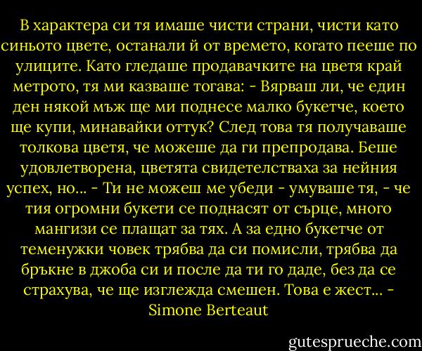 В характера си тя имаше чисти страни, чисти като синьото цвете, останали й от времето, когато пееше по улиците. Като гледаше продавачките на цветя край метрото, тя ми казваше тогава:<br />- Вярваш ли, че един ден някой мъж ще ми поднесе малко букетче, което ще купи, минавайки оттук?<br />След това тя получаваше толкова цветя, че можеше да ги препродава. Беше удовлетворена, цветята свидетелстваха за нейния успех, но...<br />- Ти не можеш ме убеди - умуваше тя, - че тия огромни букети се поднасят от сърце, много мангизи се плащат за тях. А за едно букетче от теменужки човек трябва да си помисли, трябва да бръкне в джоба си и после да ти го даде, без да се страхува, че ще изглежда смешен. Това е жест... - Simone Berteaut