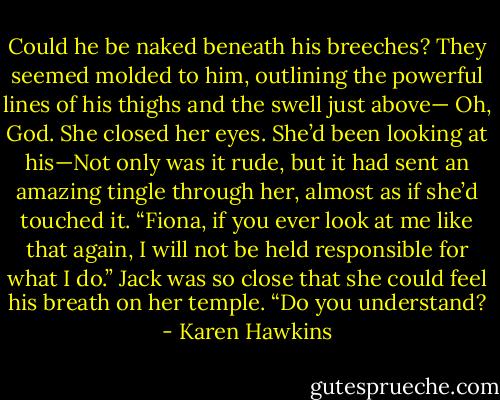 Could he be naked beneath his breeches? They<br />seemed molded to him, outlining the powerful lines of his thighs and the swell just above—<br />Oh, God. She closed her eyes. She’d been looking at his—Not only was it rude, but it had sent an<br />amazing tingle through her, almost as if she’d touched it.<br />“Fiona, if you ever look at me like that again, I will not be held responsible for what I do.” Jack was so<br />close that she could feel his breath on her temple. “Do you understand? - Karen Hawkins