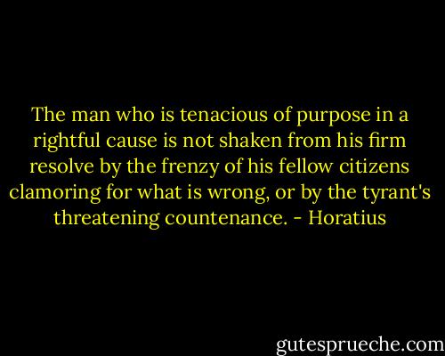 The man who is tenacious of purpose in a rightful cause is not shaken from his firm resolve by the frenzy of his fellow citizens clamoring for what is wrong, or by the tyrant's threatening countenance. - Horatius