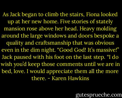As Jack began to climb the stairs, Fiona looked up at her new home. Five stories of stately mansion<br />rose above her head. Heavy molding around the large windows and doors bespoke a quality and<br />craftsmanship that was obvious even in the dim night. “Good God! It’s massive!”<br />Jack paused with his foot on the last step. “I do wish you’d keep those comments until we are in bed,<br />love. I would appreciate them all the more there. - Karen Hawkins