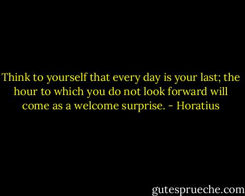 Think to yourself that every day is your last; the hour to which you do not look forward will come as a welcome surprise. - Horatius