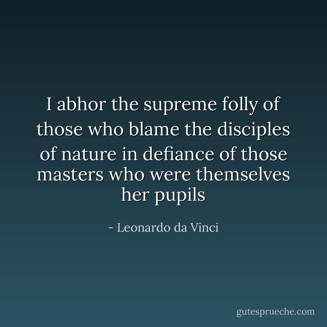 I abhor the supreme folly of those who blame the disciples of nature in defiance of those masters who were themselves her pupils - Leonardo da Vinci