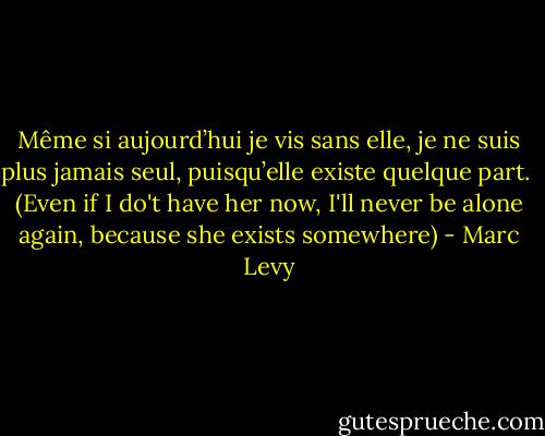 Même si aujourd’hui je vis sans elle, je ne suis plus jamais seul, puisqu’elle existe quelque part.<br /><br />(Even if I do't have her now, I'll never be alone again, because she exists somewhere) - Marc Levy