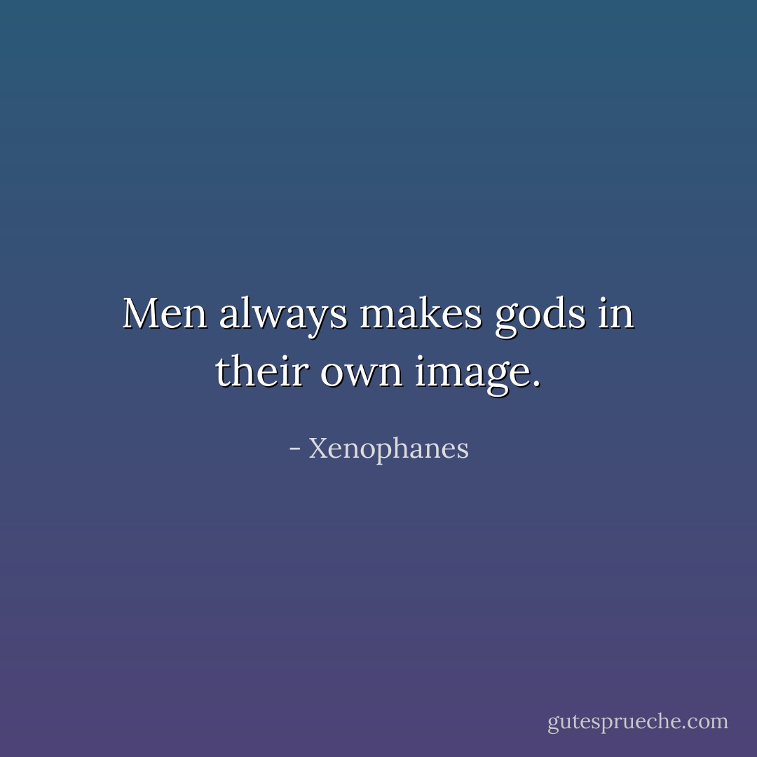Men always makes gods in their own image. - Xenophanes