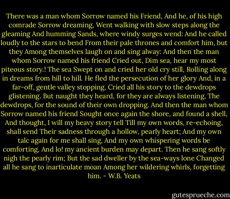 There was a man whom Sorrow named his Friend,<br />And he, of his high comrade Sorrow dreaming,<br />Went walking with slow steps along the gleaming<br />And humming Sands, where windy surges wend:<br />And he called loudly to the stars to bend<br />From their pale thrones and comfort him, but they<br />Among themselves laugh on and sing alway:<br />And then the man whom Sorrow named his friend<br />Cried out, Dim sea, hear my most piteous story.!<br />The sea Swept on and cried her old cry still,<br />Rolling along in dreams from hill to hill.<br />He fled the persecution of her glory<br />And, in a far-off, gentle valley stopping,<br />Cried all his story to the dewdrops glistening.<br />But naught they heard, for they are always listening,<br />The dewdrops, for the sound of their own dropping.<br />And then the man whom Sorrow named his friend<br />Sought once again the shore, and found a shell,<br />And thought, I will my heavy story tell<br />Till my own words, re-echoing, shall send<br />Their sadness through a hollow, pearly heart;<br />And my own talc again for me shall sing,<br />And my own whispering words be comforting,<br />And lo! my ancient burden may depart.<br />Then he sang softly nigh the pearly rim;<br />But the sad dweller by the sea-ways lone<br />Changed all he sang to inarticulate moan<br />Among her wildering whirls, forgetting him. - W.B. Yeats
