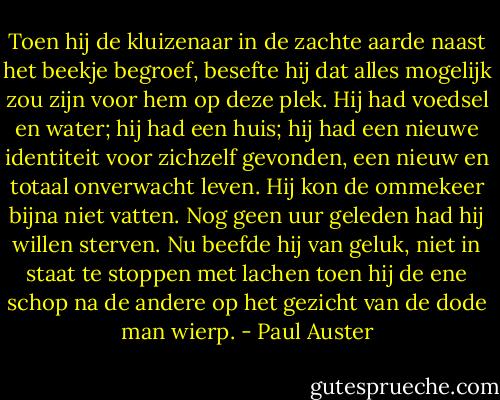 Toen hij de kluizenaar in de zachte aarde naast het beekje begroef, besefte hij dat alles mogelijk zou zijn voor hem op deze plek. Hij had voedsel en water; hij had een huis; hij had een nieuwe identiteit voor zichzelf gevonden, een nieuw en totaal onverwacht leven. Hij kon de ommekeer bijna niet vatten. Nog geen uur geleden had hij willen sterven. Nu beefde hij van geluk, niet in staat te stoppen met lachen toen hij de ene schop na de andere op het gezicht van de dode man wierp. - Paul Auster