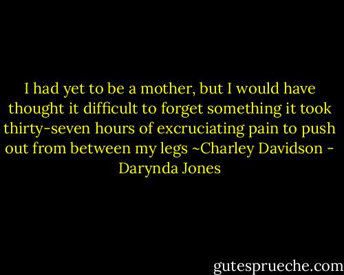 I had yet to be a mother, but I would have thought it difficult to forget something it took thirty-seven hours of excruciating pain to push out from between my legs ~Charley Davidson - Darynda Jones