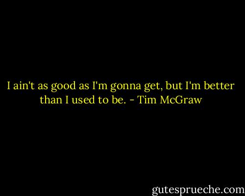 I ain't as good as I'm gonna get, but I'm better than I used to be. - Tim McGraw