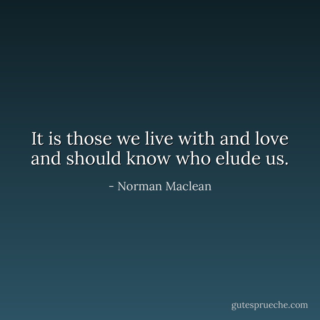 It is those we live with and love and should know who elude us. - Norman Maclean
