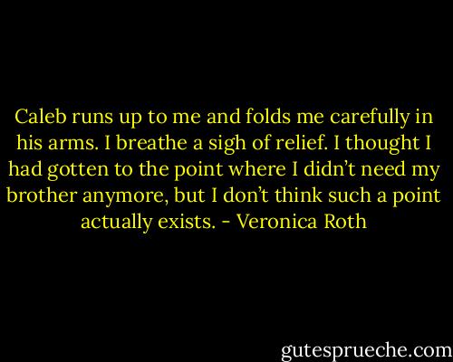 Caleb runs up to me and folds me carefully in his arms. I breathe a sigh of relief. I thought I had gotten to the point where I didn’t need my brother anymore, but I don’t think such a point actually exists. - Veronica Roth