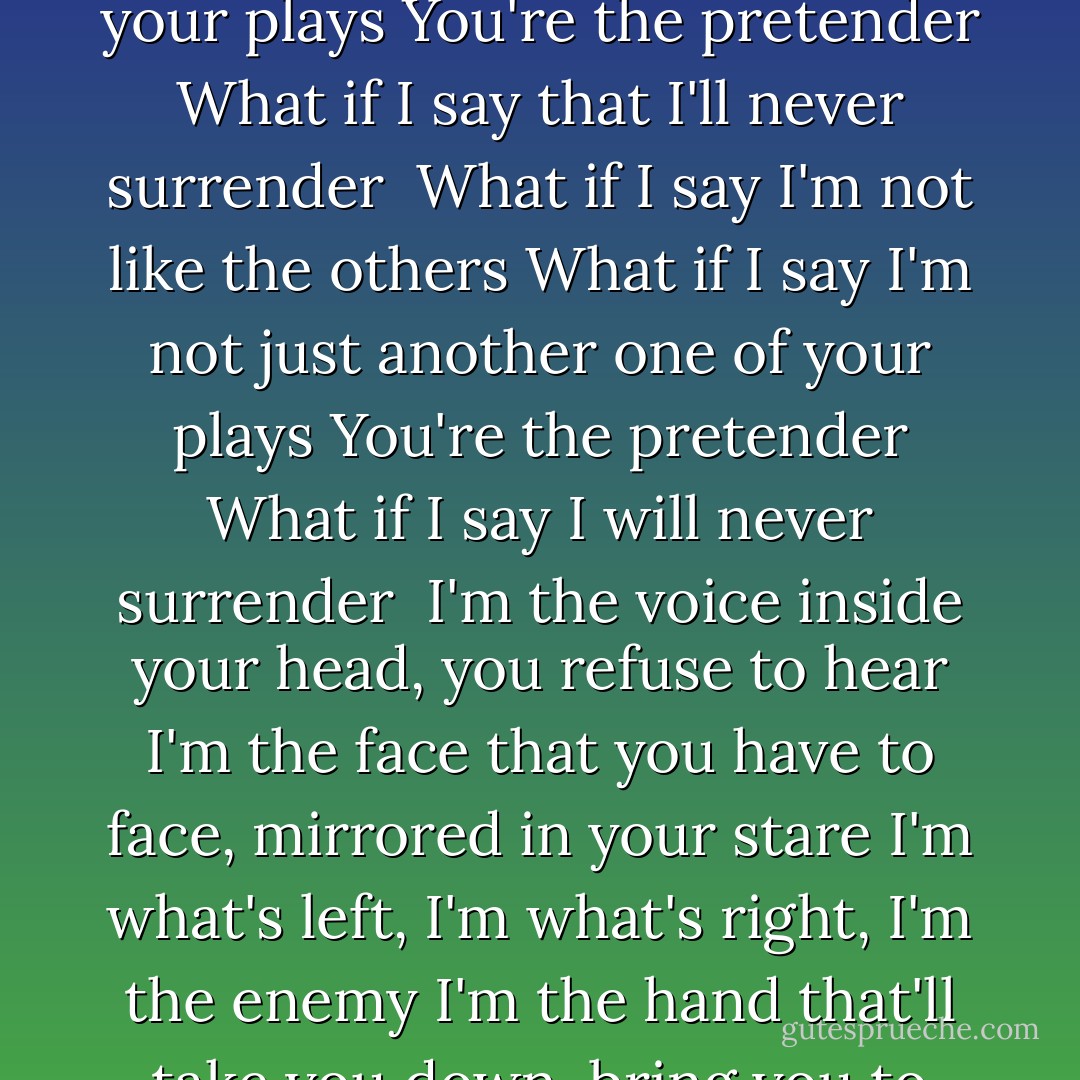 The Pretender<br /><br />Keep you in the dark you know they all pretend<br />Keep you in the dark and so it all began<br /><br />Send in your skeletons<br />Sing as their bones come marching in again<br />The need you buried deep<br />The secrets that you keep are at the ready, are you ready?<br /><br />I'm finished making sense<br />Done pleading ignorance that whole defense<br />Spinning infinity, but the wheel is spinning me<br />It's never ending, never ending<br />Same old story<br /><br />What if I say I'm not like the others<br />What if I say I'm not just another one of your plays<br />You're the pretender<br />What if I say I will never surrender<br /><br />What if I say I'm not like the others<br />What if I say I'm not just another one of your plays<br />You're the pretender<br />What if I say that I'll never surrender<br /><br />In time or so I'm told<br />I'm just another soul for sale, oh well<br />The page is out of print<br />We are not permanent, we're temporary, temporary<br />Same old story<br /><br />What if I say I'm not like the others<br />What if I say I'm not just another one of your plays<br />You're the pretender<br />What if I say that I'll never surrender<br /><br />What if I say I'm not like the others<br />What if I say I'm not just another one of your plays<br />You're the pretender<br />What if I say I will never surrender<br /><br />I'm the voice inside your head, you refuse to hear<br />I'm the face that you have to face, mirrored in your stare<br />I'm what's left, I'm what's right, I'm the enemy<br />I'm the hand that'll take you down, bring you to your knees<br /><br />So, who are you?<br />Yeah, who are you?<br />Yeah, who are you?<br />Yeah, who are you?<br /><br />Keep you in the dark you know they all pretend<br /><br />What if I say I'm not like the others<br />What if I say I'm not just another one of your plays<br />You're the pretender<br />What if I say I will never surrender<br /><br />What if I say I'm not like the others<br />What if I say I'm not just another one of your plays<br />You're the pretender<br />What if I say that I'll never surrender<br /><br />What if I say I'm not like the others?<br />(Keep you in the dark)<br />What if I say I'm not just another one of your plays<br />(You know they all)<br />You're the pretender<br />(Pretend)<br />What if I say I will never surrender<br /><br />What if I say I'm not like the others?<br />(Keep you in the dark)<br />What if I say I'm not just another one of your plays<br />(You know they all)<br />You're the pretender<br />(Pretend)<br />What if I say I will never surrender<br /><br />So who are you<br />Yeah who are you<br />Yeah who are you! - Foo Fighters