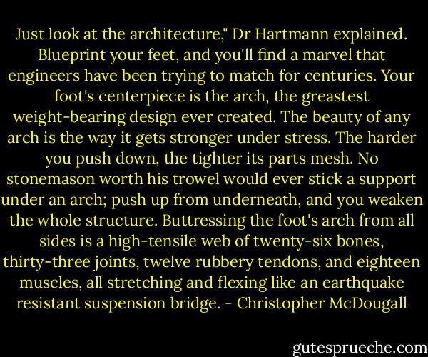 Just look at the architecture," Dr Hartmann explained. Blueprint your feet, and you'll find a marvel that engineers have been trying to match for centuries. Your foot's centerpiece is the arch, the greastest weight-bearing design ever created. The beauty of any arch is the way it gets stronger under stress. The harder you push down, the tighter its parts mesh. No stonemason worth his trowel would ever stick a support under an arch; push up from underneath, and you weaken the whole structure. Buttressing the foot's arch from all sides is a high-tensile web of twenty-six bones, thirty-three joints, twelve rubbery tendons, and eighteen muscles, all stretching and flexing like an earthquake resistant suspension bridge. - Christopher McDougall