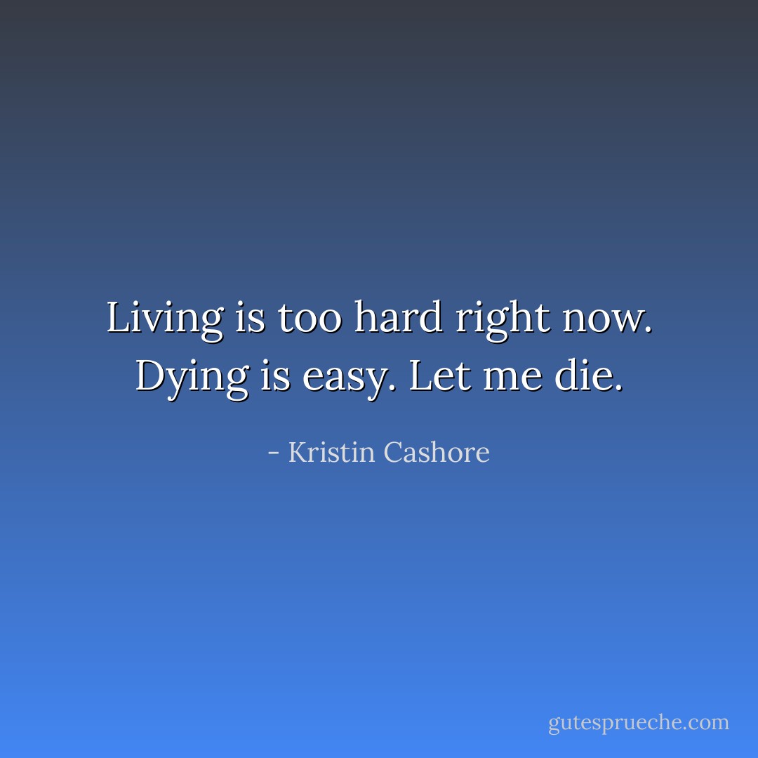 Living is too hard right now. Dying is easy. Let me die. - Kristin Cashore