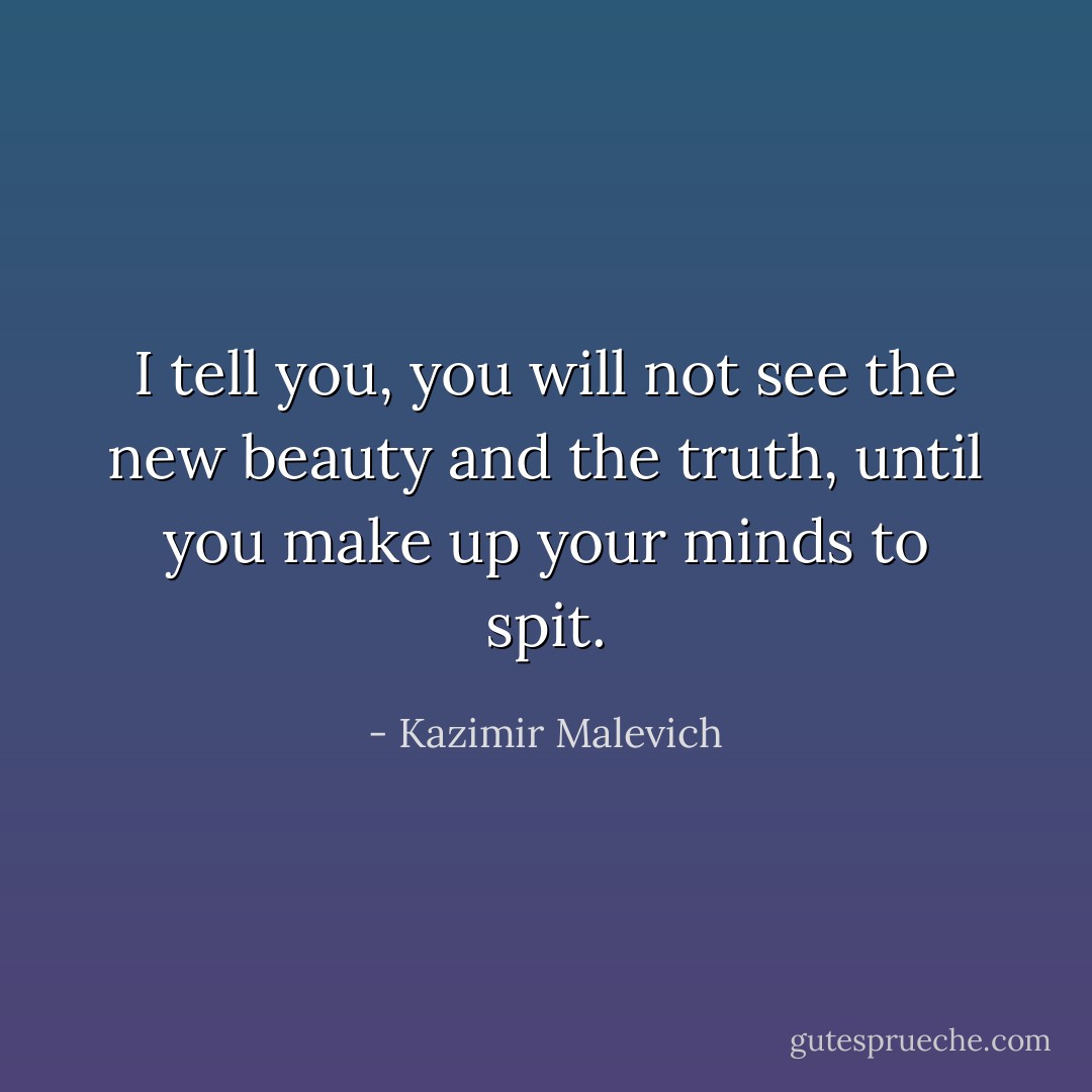 I tell you, you will not see the new beauty and the truth, until you make up your minds to spit. - Kazimir Malevich