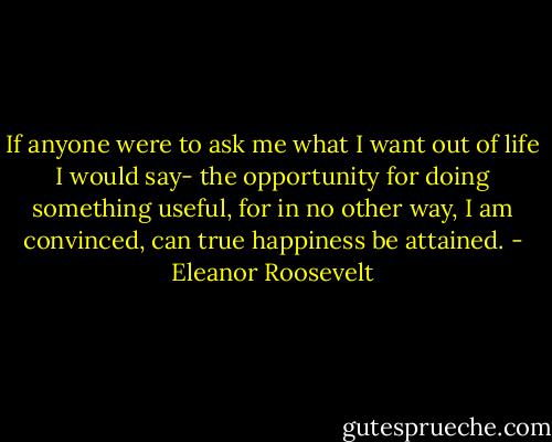 If anyone were to ask me what I want out of life I would say- the opportunity for doing something useful, for in no other way, I am convinced, can true happiness be attained. - Eleanor Roosevelt