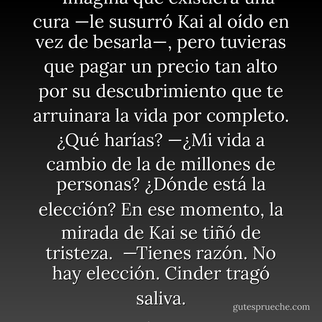 —Imagina que existiera una cura —le susurró Kai al oído en vez de besarla—, pero tuvieras que pagar un precio tan alto por su descubrimiento que te arruinara la vida por completo. ¿Qué harías?<br />—¿Mi vida a cambio de la de millones de personas? ¿Dónde está la elección?<br />En ese momento, la mirada de Kai se tiñó de tristeza. <br />—Tienes razón. No hay elección.<br />Cinder tragó saliva. - Marissa Meyer