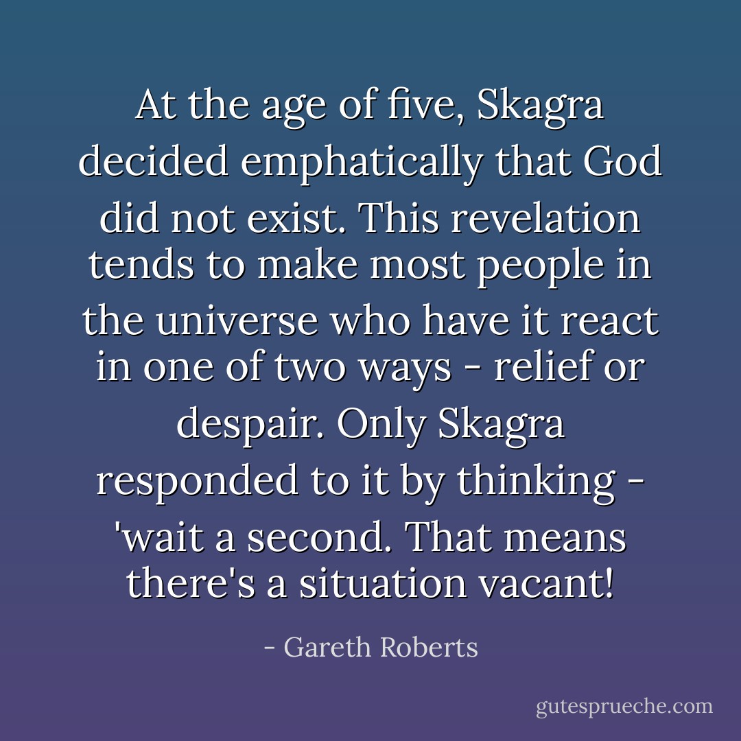 At the age of five, Skagra decided emphatically that God did not exist. This revelation tends to make most people in the universe who have it react in one of two ways - relief or despair. Only Skagra responded to it by thinking - 'wait a second. That means there's a situation vacant! - Gareth Roberts