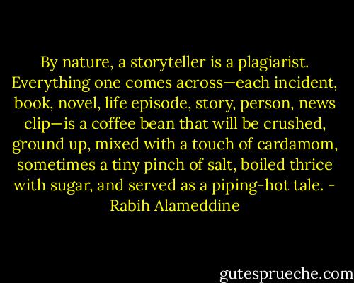 By nature, a storyteller is a plagiarist. Everything one comes across—each incident, book, novel, life episode, story, person, news clip—is a coffee bean that will be crushed, ground up, mixed with a touch of cardamom, sometimes a tiny pinch of salt, boiled thrice with sugar, and served as a piping-hot tale. - Rabih Alameddine
