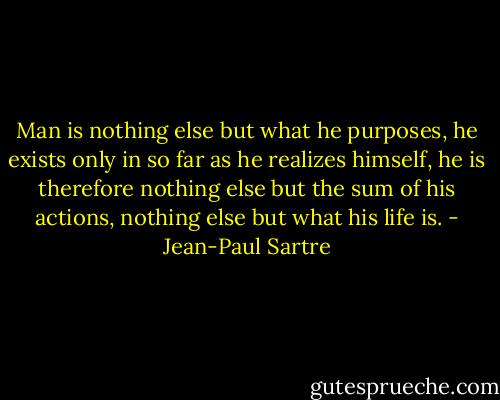 Man is nothing else but what he purposes, he exists only in so far as he realizes himself, he is therefore nothing else but the sum of his actions, nothing else but what his life is. - Jean-Paul Sartre