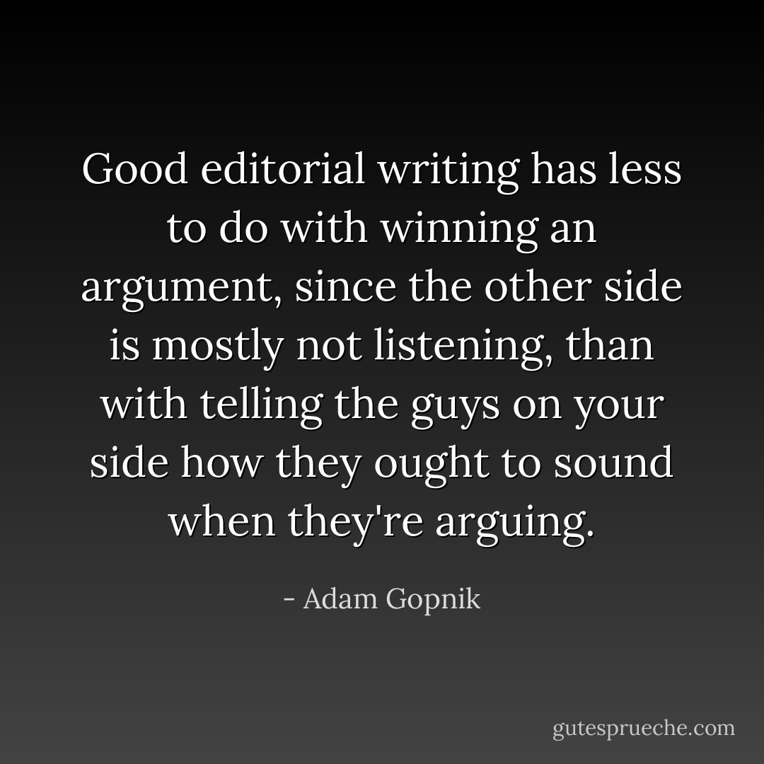 Good editorial writing has less to do with winning an argument, since the other side is mostly not listening, than with telling the guys on your side how they ought to sound when they're arguing. - Adam Gopnik