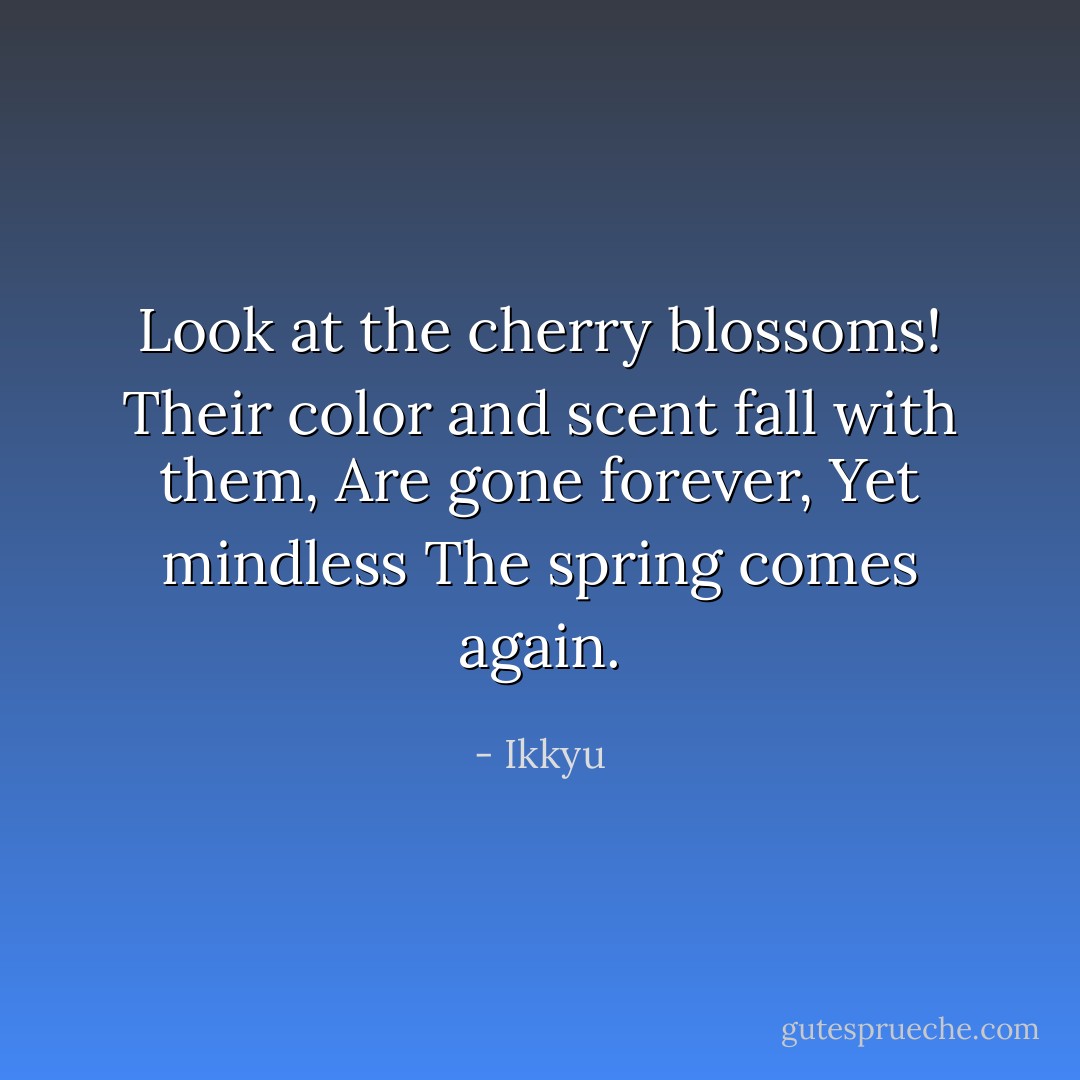 Look at the cherry blossoms!<br />Their color and scent fall with them,<br />Are gone forever,<br />Yet mindless<br />The spring comes again. - Ikkyu