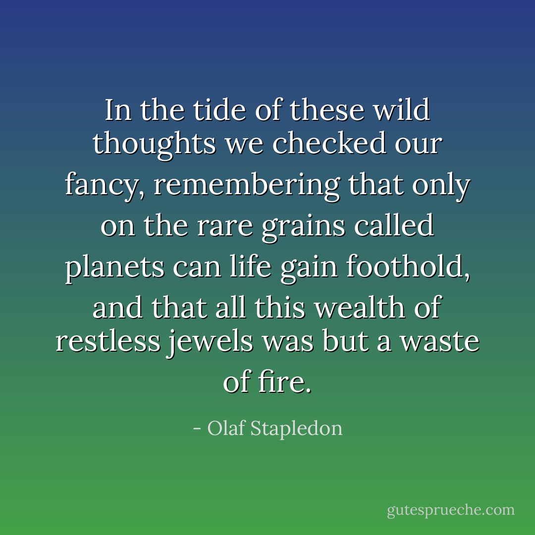 In the tide of these wild thoughts we checked our fancy, remembering that only on the rare grains called planets can life gain foothold, and that all this wealth of restless jewels was but a waste of fire. - Olaf Stapledon