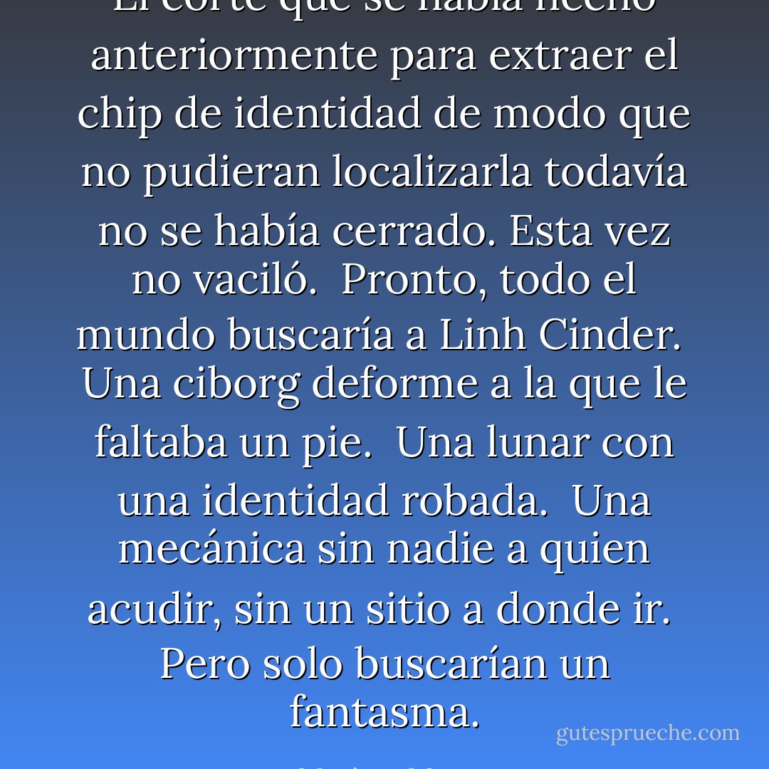 El corte que se había hecho anteriormente para extraer el chip de identidad de modo que no pudieran localizarla todavía no se había cerrado. Esta vez no vaciló. <br />Pronto, todo el mundo buscaría a Linh Cinder. <br />Una ciborg deforme a la que le faltaba un pie. <br />Una lunar con una identidad robada. <br />Una mecánica sin nadie a quien acudir, sin un sitio a donde ir. <br />Pero solo buscarían un fantasma. - Marissa Meyer