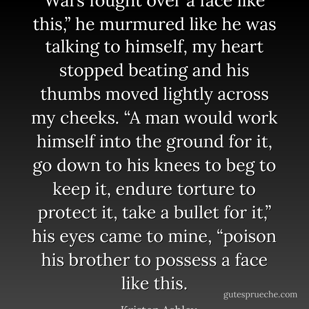 Wars fought over a face like this,” he murmured like he was talking to himself, my heart stopped beating and his thumbs moved lightly across my cheeks. “A man would work himself into the ground for it, go down to his knees to beg to keep it, endure torture to protect it, take a bullet for it,” his eyes came to mine, “poison his brother to possess a face like this. - Kristen Ashley