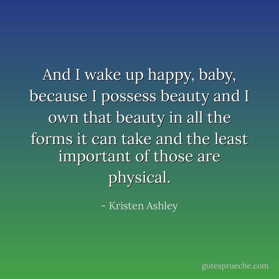 And I wake up happy, baby, because I possess beauty and I own that beauty in all the forms it can take and the least important of those are physical. - Kristen Ashley