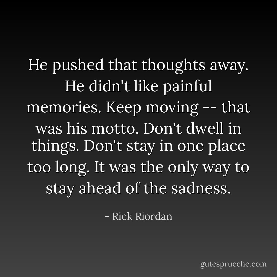 He pushed that thoughts away. He didn't like painful memories. Keep moving -- that was his motto. Don't dwell in things. Don't stay in one place too long. It was the only way to stay ahead of the sadness. - Rick Riordan