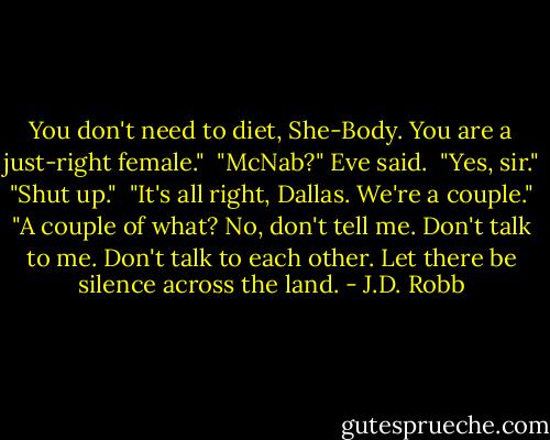 You don't need to diet, She-Body. You are a just-right female."<br /><br />"McNab?" Eve said.<br /><br />"Yes, sir."<br /><br />"Shut up."<br /><br />"It's all right, Dallas. We're a couple."<br /><br />"A couple of what? No, don't tell me. Don't talk to me. Don't talk to each other. Let there be silence across the land. - J.D. Robb