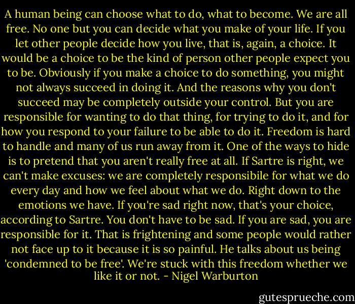 A human being can choose what to do, what to become. We are all free. No one but you can decide what you make of your life. If you let other people decide how you live, that is, again, a choice. It would be a choice to be the kind of person other people expect you to be.<br />Obviously if you make a choice to do something, you might not always succeed in doing it. And the reasons why you don't succeed may be completely outside your control. But you are responsible for wanting to do that thing, for trying to do it, and for how you respond to your failure to be able to do it.<br />Freedom is hard to handle and many of us run away from it. One of the ways to hide is to pretend that you aren't really free at all. If Sartre is right, we can't make excuses: we are completely responsibile for what we do every day and how we feel about what we do. Right down to the emotions we have. If you're sad right now, that's your choice, according to Sartre. You don't have to be sad. If you are sad, you are responsible for it. That is frightening and some people would rather not face up to it because it is so painful. He talks about us being 'condemned to be free'. We're stuck with this freedom whether we like it or not. - Nigel Warburton